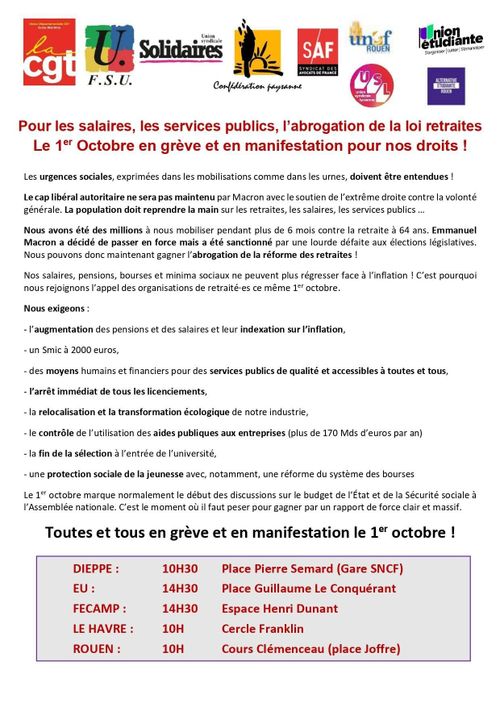 Appel intersyndical CGT, FSU, Solidaires, Confédération paysanne, SAF, UNEF, USL, union étudiante, alternative étudiante

Pour les salaires, les services publics, l’abrogation de la loi retraites
Le 1er Octobre en grève et en manifestation pour nos droits !
Les urgences sociales, exprimées dans les mobilisations comme dans les urnes, doivent être entendues !
Le cap libéral autoritaire ne sera pas maintenu par Macron avec le soutien de l’extrême droite contre la volonté
générale. La population doit reprendre la main sur les retraites, les salaires, les services publics …
Nous avons été des millions à nous mobiliser pendant plus de 6 mois contre la retraite à 64 ans. Emmanuel
Macron a décidé de passer en force mais a été sanctionné par une lourde défaite aux élections législatives.
Nous pouvons donc maintenant gagner l’abrogation de la réforme des retraites !
Nos salaires, pensions, bourses et minima sociaux ne peuvent plus régresser face à l’inflation ! C’est pourquoi
nous rejoignons l’appel des organisations de retraité·es ce même 1er octobre.
Nous exigeons :
- l’augmentation des pensions et des salaires et leur indexation sur l’inflation,
- un Smic à 2000 euros,
- des moyens humains et financiers pour des services publics de qualité et accessibles à toutes et tous,
- l’arrêt immédiat de tous les licenciements,
- la relocalisation et la transformation écologique de notre industrie,
- le contrôle de l’utilisation des aides publiques aux entreprises (plus de 170 Mds d’euros par an)
- la fin de la sélection à l’entrée de l’université,
- une protection sociale de la jeunesse avec, notamment, une réforme du système des bourses
Le 1er octobre marque normalement le début des discussions sur le budget de l’État et de la Sécurité sociale à
l’Assemblée nationale. C’est le moment où il faut peser pour gagner par un rapport de force clair et massif.
Toutes et tous en grève et en manifestation le 1er octobre !
DIEPPE : 10H30 Place Pierre Semard (Gare SNCF)
EU : 14H30 Place Guillaume Le Conquérant
FECAMP : 14H30 Espace Henri Dunant
LE HAVRE : 10H Cercle Franklin
ROUEN : 10H Cours Clémenceau (place Joffre)