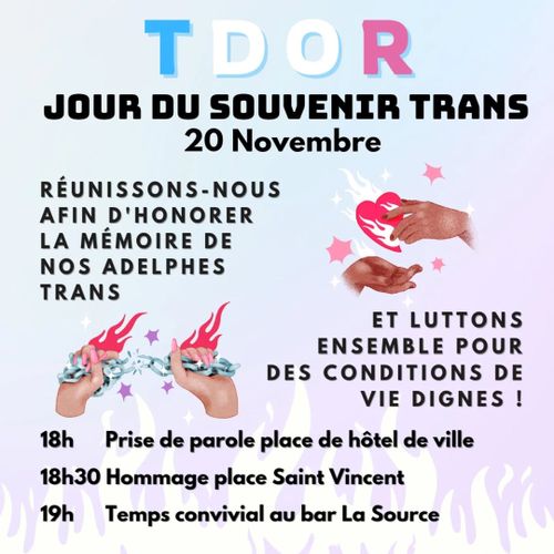 TDOR
Jour du souvenir Trans
20 novembre Réunissons-nous afin d'honorer nos adelphes trans
Et luttons ensemble pour des conditions de vie dignes !
18h Prise de parole place de l'hôtel de ville 
18h30 Hommage place Saint Vincent 
19h Temps convivial au bar La Source